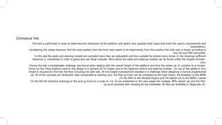 Conceptual Test
This test is performed in order to determine the dimension of the platform and sketch four possible body types that meet the users’s requirements and
expectations.
Considering the wheel clearance first the seat position from the front view needs to be determined, from this position the side view is drawn according to
the 5th and 95th percentile.
In this test the seats and steering module are excluded since they are adjustable and thus suitable for almost every driver. In the drawings sufficient
clearance is maintained in order to place and use these modules. More about the seats and steering module can be found under the chapter Architec-
ture.
During the test a considerable challenge was found when dealing with the overall height of the platform and thus the whole car. In contrary to a conven-
tional car the Trexa platform used in this design is in general 20 cm higher due to the batteries motors and steering module. On top of this platform 2cm
height is required for the fully flat floor including the seat rails. All this height increasement resulted in a challenge when designing a normal proportioned
car. All of the concepts are dimension wise comparable to existing cars: the Pick-up truck can be compared to the Opel Vivaro, the Roadster to the BMW
Z4, the MPV to the Renault Espace and the Saloon car to the BMW 1-series
On the left the technical drawings of the pick-up truck on a scale of 1 to 35 are presented on the next pages the roadster, MPV, Saloon car and the Pick-
up truck provided with camping kit are presented. All files are available in (Appendix_D).
 