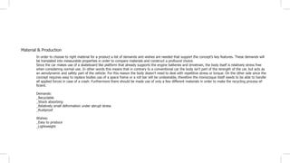 Material & Production
In order to choose to right material for a product a list of demands and wishes are needed that support the concept’s key features. These demands will
be translated into measurable properties in order to compare materials and construct a profound choice.
Since the car makes use of a skateboard like platform that already supports the engine batteries and drivetrain, the body itself is relatively stress free
when considering normal use. In other words this means that in contrary to a conventional car the body isn’t part of the strength of the car, but acts as
an aerodynamic and safety part of the vehicle. For this reason the body doesn’t need to deal with repetitive stress or torque. On the other side since the
concept requires easy to replace bodies use of a space frame or a roll bar will be undesirable, therefore the monocoque itself needs to be able to handle
all applied forces in case of a crash. Furthermore there should be made use of only a few different materials in order to make the recycling process ef-
ficient.
Demands:
_Recyclable
_Shock absorbing
_Relatively small deformation under abrupt stress
_Rustproof
Wishes:
_Easy to produce
_Lightweight
 