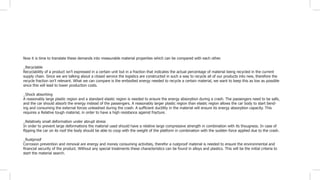 Now it is time to translate these demands into measurable material properties which can be compared with each other.
_Recyclable
Recyclability of a product isn’t expressed in a certain unit but in a fraction that indicates the actual percentage of material being recycled in the current
supply chain. Since we are talking about a closed service the logistics are constructed in such a way to recycle all of our products into new, therefore the
recycle fraction isn’t relevant. What we can compare is the embodied energy needed to recycle a certain material, we want to keep this as low as possible
since this will lead to lower production costs.
_Shock absorbing
A reasonably large plastic region and a standard elastic region is needed to ensure the energy absorption during a crash. The passengers need to be safe,
and the car should absorb the energy instead of the passengers. A reasonably larger plastic region than elastic region allows the car body to start bend-
ing and consuming the external forces unleashed during the crash. A sufficient ductility in the material will ensure its energy absorption capacity. This
requires a Relative tough material, in order to have a high resistance against fracture.
_Relatively small deformation under abrupt stress
In order to prevent large deformations the material used should have a relative large compressive strength in combination with its thougness. In case of
flipping the car on its roof the body should be able to coop with the weight of the platform in combination with the sudden force applied due to the crash.
_Rustproof
Corrosion prevention and removal are energy and money consuming activities, therefor a rustproof material is needed to ensure the environmental and
financial security of the product. Without any special treatments these characteristics can be found in alloys and plastics. This will be the initial criteria to
start the material search.
 