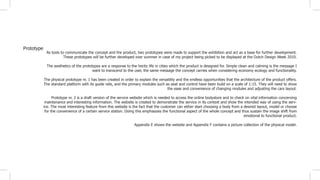 Prototype
As tools to communicate the concept and the product, two prototypes were made to support the exhibition and act as a base for further development.
These prototypes will be further developed over summer in case of my project being picked to be displayed at the Dutch Design Week 2010.
The aesthetics of the prototypes are a response to the hectic life in cities which the product is designed for. Simple clean and calming is the message I
want to transcend to the user, the same message the concept carries when considering economy ecology and functionality.
The physical prototype nr. 1 has been created in order to explain the versatility and the endless opportunities that the architecture of the product offers.
The standard platform with its guide rails, and the primary modules such as seat and control have been build on a scale of 1:15. They will need to show
the ease and convenience of changing modules and adjusting the cars layout.
Prototype nr. 2 is a draft version of the service website which is needed to access the online bodystore and to check on vital information concerning
maintenance and interesting information. The website is created to demonstrate the service in its context and show the intended way of using the serv-
ice. The most interesting feature from this website is the fact that the customer can either start choosing a body from a desired layout, model or choose
for the convenience of a certain service station. Doing this emphasizes the functional aspect of the whole concept and thus sustain the image shift from
emotional to functional product.
Appendix E shows the website and Appendix F contains a picture collection of the physical model.
 
