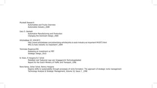 Plunkett Research
	 Automoblies and Trucks Overview
	 Automobile Industry_2008
Gary S. Vasilash
	 Automotive Manufacturing and Production
	 Changing the Dominant Design_2000
ArticlesBase SC #941873
	 http://www.articlesbase.com/advertising-articles/why-is-auto-industry-so-important-941873.html
	 Why Is Auto Industry So Important?_2009
Tommaso Buganza,DIG
	 Assessing an investment w/ PBT
	 Strategic Design_2010
B. Elzen, R Hoogma & J Schot
	 Mobiliteit met Toekomst naar een Vraaggericht Technologiebeleid
	 Report for the Dutch Ministry of Traffic and Transport_1996
Rene Kemp, Johan Schot, Remco Hoogma
	 Regime shifts to sustainability through processes of niche formation: The approach of strategic niche management
	 Technology Analysis & Strategic Management, Volume 10, Issue 2 _1998
 