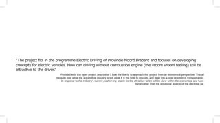 Provided with this open project description I took the liberty to approach this project from an economical perspective. This all
because now while the automotive industry is still weak it is the time to innovate and head into a new direction in transportation.
In response to the industry’s current position my search for the attractive factor will be done within the economical and func-
tional rather than the emotional aspects of the electrical car.
“The project fits in the programme Electric Driving of Provincie Noord Brabant and focuses on developing
concepts for electric vehicles. How can driving without combustion engine (the vroom vroom feeling) still be
attractive to the driver.”
 