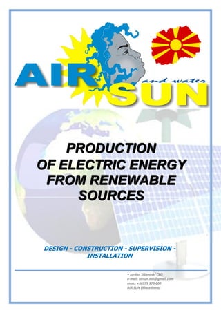 • Jordan Siljanoski CEO
e-mail: airsun.mk@gmail.com
mob.: +38975 370 000
AIR SUN (Macedonia)
ΠΑΡΑΓΩΓΗ ΗΛΕΚΣΡΙΚΗ΢ ΕΝΕΡΓΕΙΑ΢ ΑΠΟ ΑΝΑΝΕΩ΢ΙΜΕ΢ ΠΗΓΕ΢ • RENEWABLE ENERGY
PRODUCTION
PPPRRROOODDDUUUCCCTTTIIIOOONNN
OOOFFF EEELLLEEECCCTTTRRRIIICCC EEENNNEEERRRGGGYYY
FFFRRROOOMMM RRREEENNNEEEWWWAAABBBLLLEEE
SSSOOOUUURRRCCCEEESSS
DESIGN - CONSTRUCTION - SUPERVISION -
INSTALLATION
 