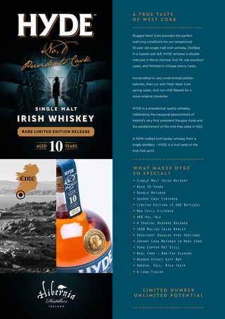 Rugged West Cork provides the perfect
maturing conditions for our exceptional
10-year old single malt Irish whiskey. Distilled
in a copper pot still, HYDE whiskey is double
matured in flame charred, first fill, oak bourbon
casks, and finished in vintage sherry casks.
Handcrafted in very small limited edition
batches, then cut with fresh West Cork
spring water, and non-chill filtered for a
more original character.
HYDE is a presidential quality whiskey,
celebrating the inaugural appointment of
Ireland’s very first president Douglas Hyde and
the establishment of the Irish free state in 1922.
A 100% malted Irish barley whiskey from a
single distillery - HYDE is a true taste of the
Irish free spirit.
▶	Single Malt Irish Whiskey
▶	Aged 10 Years
▶	Double Matured
▶	Sherry Cask Finished
▶	Limited Edition (5,000 Bottles)
▶	Non Chill Filtered
▶	46% Vol./Alc
▶	A Special Reserve Release
▶	100% Malted Irish Barley
▶	President Douglas Hyde Heritage
▶	Sherry Cask Matured In West Cork
▶	Pure Copper Pot Still
▶	Real Cork – Bar-Top Closure
▶	Wooden Effect Gift Box
▶	Smooth, Full, Rich Taste
▶	A Long Finish
A T r u e T a s t e
o f W e s t C o r k
l i m i t e d n u m b e r
u n l i m i t e d p o t e n t i a l
W h a t m a k e s H Y D E
s o s p e c i a l ?
 