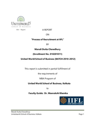 Manali Dutta Chowdhury
Unitedworld School of Business, Kolkata Page 1
A REPORT
ON
“Process of Recruitment at IIFL”
BY
Manali Dutta Chowdhury
(Enrollment No. 010201011)
United World School of Business (BATCH 2010-2012)
This report is submitted in partial fulfillment of
the requirements of
MBA Program of
United World School of Business, Kolkata
to
Faculty Guide: Dr. Meenakshi Khemka
 