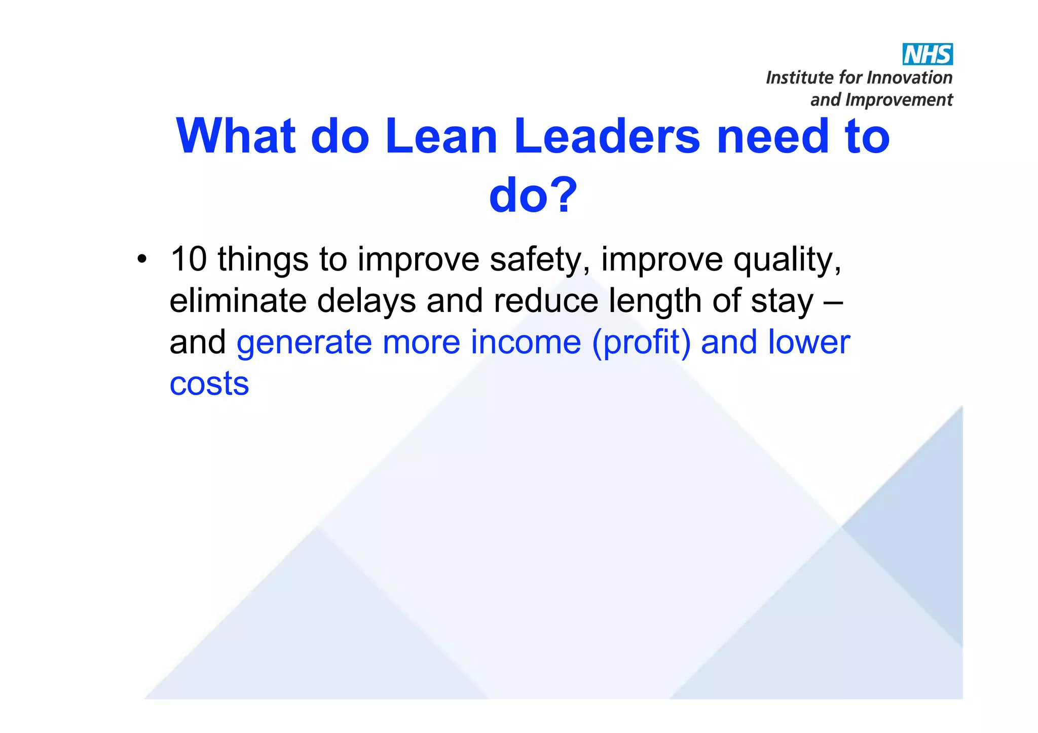 What do Lean Leaders need to
do?
• 10 things to improve safety, improve quality,
eliminate delays and reduce length of stay –
and generate more income (profit) and lower
costs
 