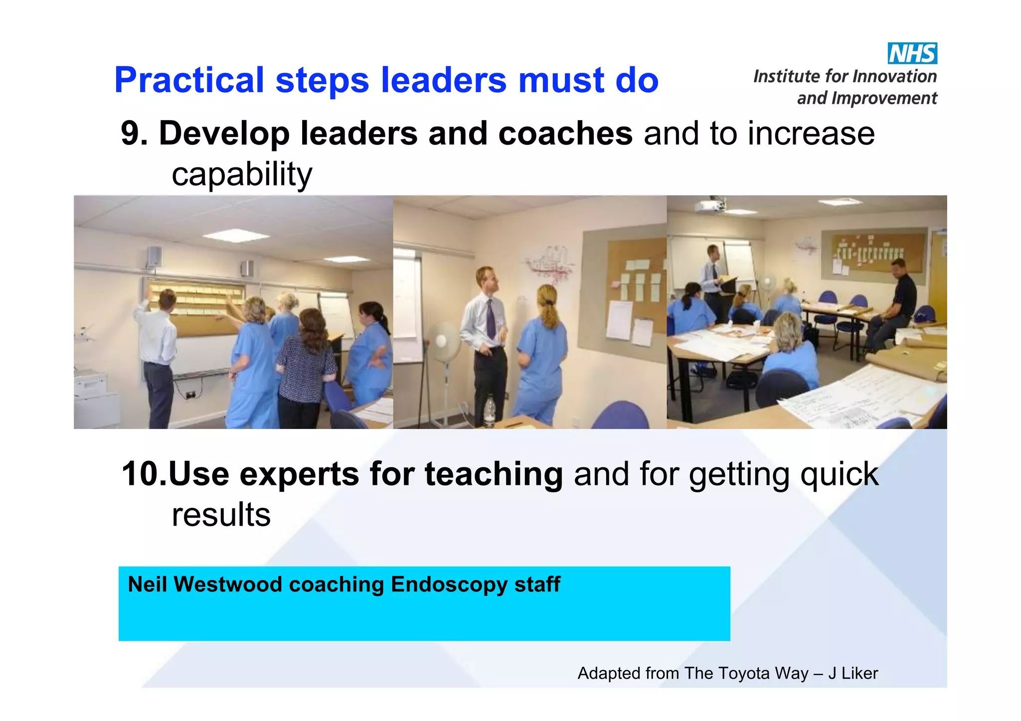 Adapted from The Toyota Way – J Liker
Practical steps leaders must do
Neil Westwood coaching Endoscopy staff
9. Develop leaders and coaches and to increase
capability
10.Use experts for teaching and for getting quick
results
 