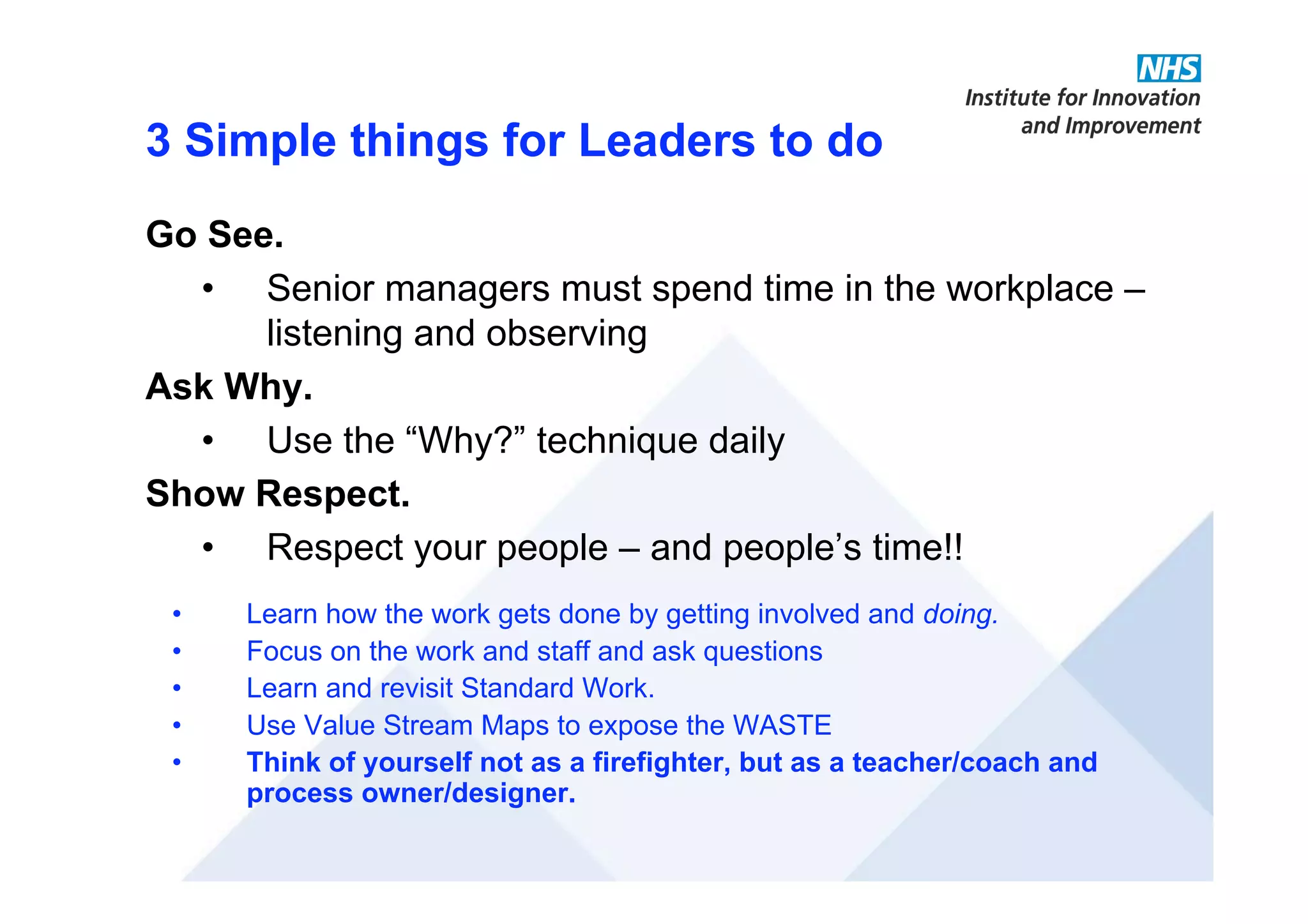 3 Simple things for Leaders to do
Go See.
• Senior managers must spend time in the workplace –
listening and observing
Ask Why.
• Use the “Why?” technique daily
Show Respect.
• Respect your people – and people’s time!!
• Learn how the work gets done by getting involved and doing.
• Focus on the work and staff and ask questions
• Learn and revisit Standard Work.
• Use Value Stream Maps to expose the WASTE
• Think of yourself not as a firefighter, but as a teacher/coach and
process owner/designer.
 
