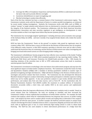 2
 Leverage	the	Office	of	Compliance	Inspections	and	Examinations	(OCIE)	to	understand	and	monitor	
the	latest	risks	and	to	provide	effective	oversight;
 Incentivize	whistleblowers	to	report	wrongdoing;	and	
 Marshal	technology	to	analyze	data	efficiently.	
Each	of	the	first	four	elements	has	been	a	constant	feature	of	the	Commission’s	enforcement	regime.		The	
Commission	routinely	works	with	the	Department	of	Justice	to	conduct	parallel	investigations,	as	evidenced	
by	 recent	 insider	 trading	 investigations.	 	 Similarly,	 the	 Commission	 works	 with	 SROs,	 such	 as	 FINRA,	 to	
conduct	“sweeps”	to	target	industry-wide	behaviors	that	are	detrimental	to	investors	and	could	jeopardize	
the	 integrity	 of	 the	 financial	 markets.	 	 The	 Commission	 collaborates	 with	 the	 North	 American	 Securities	
Administrators	 Association	 and	 state	 securities	 regulators	 to	 get	 intelligence	 on	 developments	 in	 state	
securities	markets	so	that	it	can	target	issues	before	they	become	systemic	problems.		
The	Commission	has	increasingly	targeted	“gatekeepers,”	including	attorneys	and	accountants	since	passage	
of	the	Sarbanes-Oxley	Act	(SOX), 		and	more	recently	it	has	targeted	broker-dealers	who	violate	the	market	
access	rule.	
OCIE	 has	 been	 the	 Commission’s	 “boots	 on	 the	 ground”	 to	 monitor	 risks	 posed	 by	 registrants	 since	 its	
creation	in	May	1995.		OCIE	has	been	a	source	of	referrals	for	the	Division	of	Enforcement	since	its	inception.		
A	key	difference	today,	however,	is	that	OCIE	examiners	specialize	in	discrete	areas	and	are	able	to	better	
understand	the	businesses	they	are	examining,	and	the	Division	of	Enforcement	now	values	investigating	and	
bringing	non-fraud	enforcement	actions	as	it	does	bringing	insider	trading	cases.		
The	Commission’s	whistleblower	bounty	program	has	been	effective	since	enactment	of	the	Insider	Trading	
and	Securities	Enforcement	Act	of	1988,	which	mandated	payments	for	tips	reporting	insider	trading.		The	
Dodd-Frank	 Wall	 Street	 and	 Consumer	 Protection Act	 (Dodd-Frank)	 provides	 a	 10%	 - 30%	 bounty	 for	
reporting	 violations	 of	 the	 securities	 laws	 in	 SEC	 or	 CFTC	 enforcement	 actions	 that	 result	 in	 monetary	
sanctions	greater	than	$1	million.		
The	Commission’s	investment	in	technology	is	the	new	feature	of	its	enforcement	program	and	may	have	the	
most	significant	impact	on	broker-dealer	compliance	functions.		The	Commission	created	the	Center	for	Risk	
and	 Quantitative	 Analytics	 (CRQA)	 with	 a	 mandate	 to	 develop	 quantitative	 methods	 to	 monitor	 signs	 of	
potential wrongdoing	and	high	risk	behaviors.		CRQA	will	feed	its	findings	to	the	Division	of	Enforcement	to	
investigate	 and	 prevent	 conduct	 that	 harm	 investors.	 	 The	 Commission	 has	 also	 developed	 the	 Advanced	
Bluesheet	Analysis	Program	to	analyze	relationship	among	market	participants	to	identify	suspicious	trading	
which	 may	 not	 be	 readily	 apparent.	 	 It	 also	 uses	 predictive	 analyses	 to	 spot	 trends,	 identify	 aberrational	
performance,	 and	 analyze	 data	 from	 new	 data	 sources,	 such	 as	 Form	 PF.	 	 On	 the	 examination	 side,	 the	
National	 Examination	 Analytics	 Tool	 (NEAT)	 enables	 the	 examiners	 to	 analyze	 millions	 of	 transaction	
documents	 accurately	 within	 a	 short	 time,	 and	 enables	 OCIE	 to	 do	 more	 precise	 and	 sophisticated	
examination.
More	information	about	the	long-term	effectiveness	of	the	Commission’s	analytics	tools	is	needed.		Based	on	
recent	 releases	 from	 the	 Commission,	 the	 tools	 are	 working	 as	 intended,	 and	 have	 increased	 the	
Commission’s	ability	to	devise	sophisticated	surveillances	of	broker-dealer	activities.		For	example,	the	Staff	
conducts	link	analyses,	which	looks	for	relationship	between	two	disparate	data	sources,	in	insider	trading	
cases.		Link	analysis	has	been	used	to	analyze	phone	records	and	trading	data	to	determine	if	two	suspects	
had	a	phone	call	with	the same	person.		In	another	example,	the	Staff	has	used	link	analysis	to	analyze	large	
volumes	of	brokerage	firm	data	to	identify	instances	when	a	corporation	allegedly	purchased	and	sold	its	own	
stock,	 with	 no	 significant	 gain	 or	 loss,	 to	 create	 fictitiously	 high	 trading	 volume	 in	 order	 to	 obtain	 bank	
financing.	 	 The	 Staff	 has	 also	 used	 analytics	 to	 detect	 aberrational	 performance	 of	 a	 hedge	 fund	 that	
 