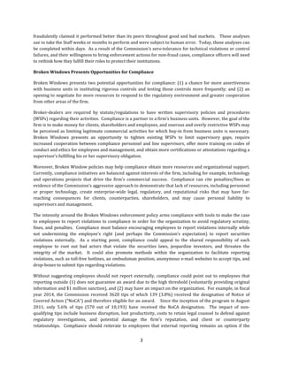 3
fraudulently	claimed	it	performed	better	than	its	peers	throughout	good	and	bad	markets.			These	analyses	
use	to	take	the	Staff	weeks	or	months	to	perform	and	were	subject	to	human	error.		Today,	these	analyses	can	
be	completed	within	days.		As	a	result	of	the	Commission’s	zero-tolerance	for	technical	violations	or	control	
failures,	and	their	willingness	to	bring	enforcement	actions	for	non-fraud	cases,	compliance	officers	will	need	
to	rethink	how	they	fulfill	their	roles	to	protect	their	institutions.		
Broken	Windows	Presents	Opportunities	for	Compliance
Broken	Windows	presents	two	potential	opportunities	for	compliance:	(1)	a	chance	for	more	assertiveness	
with	business	units	in	instituting	rigorous	controls	and	testing	those	controls	more	frequently;	and	(2)	an	
opening	to	negotiate	for	more	resources	to	respond	to	the	regulatory	environment	and	greater	cooperation	
from	other	areas	of	the	firm.
Broker-dealers	 are	 required	 by	 statute/regulations	 to	 have	 written	 supervisory	 policies	 and	 procedures	
(WSPs)	regarding	their	activities.		Compliance	is	a	partner	to	a	firm’s	business	units.		However,	the	goal	of	the	
firm	is	to	make	money	for	clients,	shareholders	and	employees,	and	onerous	and	overly	restrictive	WSPs	may	
be	perceived	as	limiting	legitimate	commercial	activities	for	which	buy-in	from	business	units	is	necessary.		
Broken	 Windows	 presents	 an	 opportunity	 to	 tighten	 existing	 WSPs	 to	 limit	 supervisory	 gaps,	 require	
increased	cooperation	between	compliance	personnel	and	line	supervisors,	offer	more	training	on	codes	of	
conduct	and	ethics	for	employees	and	management,	and	obtain	more	certifications	or	attestations	regarding	a	
supervisor’s	fulfilling	his	or	her	supervisory	obligation.	
Moreover,	Broken	Window	policies	may	help	compliance	obtain	more	resources	and	organizational	support.		
Currently,	compliance	initiatives	are	balanced	against	interests	of	the	firm,	including	for	example,	technology	
and	 operations	 projects	 that	 drive	 the	 firm’s	 commercial	 success.	 	 Compliance	 can	 cite	 penalties/fines	 as	
evidence	of	the	Commission’s	aggressive	approach	to	demonstrate	that	lack	of	resources,	including	personnel	
or	 proper	 technology,	 create	 enterprise-wide	 legal,	 regulatory,	 and	 reputational	 risks	 that	 may	 have	 far-
reaching	 consequences	 for	 clients,	 counterparties,	 shareholders,	 and	 may	 cause	 personal	 liability	 to	
supervisors	and	management.		
The	intensity	around	the	Broken	Windows	enforcement	policy	arms	compliance	with	tools	to	make	the	case	
to	employees	to	report	violations	to	compliance	in	order	for	the	organization	to	avoid	regulatory	scrutiny,	
fines,	and	penalties.		Compliance	must	balance	encouraging	employees	to	report	violations	internally	while	
not	 undermining	 the	 employee’s	 right	 (and	 perhaps	 the	 Commission’s	 expectation)	 to	 report	 securities	
violations	 externally.	 	 As	 a	 starting	 point,	 compliance	 could	 appeal	 to	 the	 shared	 responsibility	 of	 each	
employee	 to	 root	 out	 bad	 actors	 that	 violate	 the	 securities	 laws,	 jeopardize	 investors,	 and	 threaten	 the	
integrity	 of	 the	 market.	 	 It	 could	 also	 promote	 methods	 within	 the	 organization	 to	 facilitate	 reporting	
violations,	such	as	toll-free	hotlines,	an	ombudsman	position,	anonymous	e-mail	websites	to	accept	tips,	and	
drop-boxes	to	submit	tips	regarding	violations.		
Without	suggesting	employees	should	not	report	externally,	compliance	could	point	out	to	employees	that	
reporting	outside	(1)	does	not	guarantee	an	award	due	to	the	high	threshold	(voluntarily	providing	original	
information	and	$1	million	sanction),	and	(2)	may	have	an	impact	on	the	organization.		For	example,	in	fiscal	
year	 2014,	 the	 Commission	 received	 3620	 tips	 of	 which	 139	 (3.8%)	 received	 the	 designation	 of	 Notice	 of	
Covered	Action	(“NoCA”)	and	therefore	eligible	for	an	award.				Since	the	inception	of	the	program	in	August	
2011,	 only	 5.6%	 of	 tips	 (570	 out	 of	 10,193)	 have	 received	 the	 NoCA	 designation.	 	 The	 impact	 of	 non-
qualifying	tips	include	business	disruption,	lost	productivity,	costs	to	retain	legal	counsel	to	defend	against	
regulatory	 investigations,	 and	 potential	 damage	 the	 firm’s	 reputation,	 and	 client	 or	 counterparty	
relationships.	 	 Compliance	 should	 reiterate	 to	 employees	 that	 external	 reporting	 remains	 an	 option	 if	 the	
 