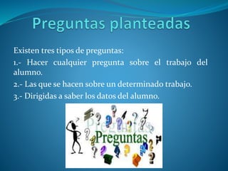 Existen tres tipos de preguntas:
1.- Hacer cualquier pregunta sobre el trabajo del
alumno.
2.- Las que se hacen sobre un determinado trabajo.
3.- Dirigidas a saber los datos del alumno.
 