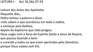 LEITURA I - Act 10,34a.37-43
Leitura dos Actos dos Apóstolos
Naqueles dias,
Pedro tomou a palavra e disse:
«Vós sabeis o que aconteceu em toda a Judeia,
a começar pela Galileia,
depois do baptismo que João pregou:
Deus ungiu com a força do Espírito Santo a Jesus de Nazaré,
que passou fazendo o bem
e curando a todos os que eram oprimidos pelo Demónio,
porque Deus estava com Ele.
 