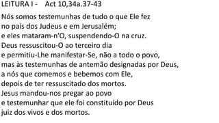LEITURA I - Act 10,34a.37-43
.
Nós somos testemunhas de tudo o que Ele fez
no país dos Judeus e em Jerusalém;
e eles mataram-n’O, suspendendo-O na cruz.
Deus ressuscitou-O ao terceiro dia
e permitiu-Lhe manifestar-Se, não a todo o povo,
mas às testemunhas de antemão designadas por Deus,
a nós que comemos e bebemos com Ele,
depois de ter ressuscitado dos mortos.
Jesus mandou-nos pregar ao povo
e testemunhar que ele foi constituído por Deus
juiz dos vivos e dos mortos.
 