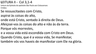 LEITURA II - Col 3,1-4
Leitura da Epístola do apóstolo São Paulo aos Colossenses
Irmãos:
Se ressuscitastes com Cristo,
aspirai às coisas do alto,
onde está Cristo, sentado à direita de Deus.
Afeiçoai-vos às coisas do alto e não às da terra.
Porque vós morrestes,
e a vossa vida está escondida com Cristo em Deus.
Quando Cristo, que é a vossa vida, Se manifestar,
também vós vos haveis de manifestar com Ele na glória.
 