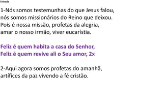 Entrada
1-Nós somos testemunhas do que Jesus falou,
nós somos missionários do Reino que deixou.
Pois é nossa missão, profetas da alegria,
amar o nosso irmão, viver eucarístia.
Feliz é quem habita a casa do Senhor,
Feliz é quem revive ali o Seu amor, 2x
2-Aqui agora somos profetas do amanhã,
artífices da paz vivendo a fé cristão.
 