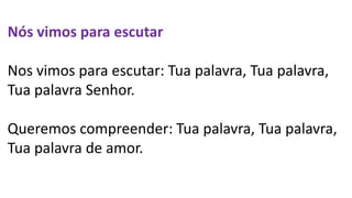 Nós vimos para escutar
Nos vimos para escutar: Tua palavra, Tua palavra,
Tua palavra Senhor.
Queremos compreender: Tua palavra, Tua palavra,
Tua palavra de amor.
 