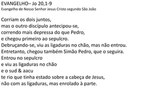 EVANGELHO– Jo 20,1-9
Evangelho de Nosso Senhor Jesus Cristo segundo São João
Corriam os dois juntos,
mas o outro discípulo antecipou-se,
correndo mais depressa do que Pedro,
e chegou primeiro ao sepulcro.
Debruçando-se, viu as ligaduras no chão, mas não entrou.
Entretanto, chegou também Simão Pedro, que o seguira.
Entrou no sepulcro
e viu as ligaduras no chão
e o sud & aacu
te rio que tinha estado sobre a cabeça de Jesus,
não com as ligaduras, mas enrolado à parte.
 