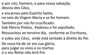 e por nós, homens, e para nossa salvação,
desceu dos Céus,
e encarnou pelo Espírito Santo,
no seio da Virgem Maria e se fez homem.
Também por nós foi crucificado:
Sob Pôncio Pilatos, Padeceu e foi sepultado.
Ressuscitou ao terceiro dia, conforme as Escrituras,
e subiu aos Céus, onde está sentado à direita do Pai.
De novo há-de vir em sua glória,
para julgar os vivos e os mortos
e o seu Reino não terá fim.
 