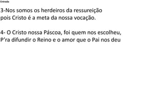 Entrada
3-Nos somos os herdeiros da ressureição
pois Cristo é a meta da nossa vocação.
4- O Cristo nossa Páscoa, foi quem nos escolheu,
P’ra difundir o Reino e o amor que o Pai nos deu
 