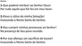 Ofertório
1-Que poderei retribuir ao Senhor Deus!
Por tudo aquilo que Ele fez em meu favor.
2-Elevo o cálice da minha Salvação!
Invocando o Nome Santo do Senhor.
3-Vou cumprir minhas promessas ao Senhor!
Na presença de Seu povo reunido.
4-Por isso ofereço um sacrifício de louvor!
Invocando o Nome Santo do Senhor.
 