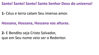 Santo! Santo! Santo! Santo Senhor Deus do universo!
1- Céus e terra catam Seu imenso amor.
Hossana, Hossana, Hossana nas alturas.
2- E Bendito seja Cristo Salvador,
que em Seu nome veio ser o Redentor.
 