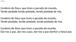 Cordeiro
Cordeiro de Deus, que tirais o pecado do mundo,
Tende piedade tende piedade, tende piedade de nós,
Cordeiro de Deus que tirais o pecado do mundo,
Tende piedade, tende piedade, tende piedade de nós,
Cordeiro de Deus que tirais o pecado do mundo,
Dai-nos a paz, dai-nos a paz, dai-nos a paz Senhor a Vossa paz.
 