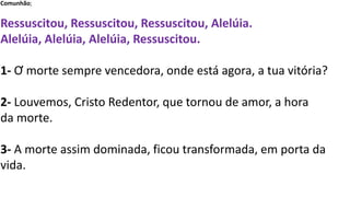 Comunhão;
Ressuscitou, Ressuscitou, Ressuscitou, Alelúia.
Alelúia, Alelúia, Alelúia, Ressuscitou.
1- Ơ morte sempre vencedora, onde está agora, a tua vitória?
2- Louvemos, Cristo Redentor, que tornou de amor, a hora
da morte.
3- A morte assim dominada, ficou transformada, em porta da
vida.
 