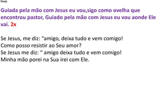 Final;
Guiada pela mão com Jesus eu vou,sigo como ovelha que
encontrou pastor, Guiado pela mão com Jesus eu vou aonde Ele
vai. 2x
Se Jesus, me diz: “amigo, deixa tudo e vem comigo!
Como posso resistir ao Seu amor?
Se Jesus me diz: “ amigo deixa tudo e vem comigo!
Minha mão porei na Sua irei com Ele.
 