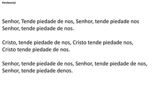 Penitencial
Senhor, Tende piedade de nos, Senhor, tende piedade nos
Senhor, tende piedade de nos.
Cristo, tende piedade de nos, Cristo tende piedade nos,
Cristo tende piedade de nos.
Senhor, tende piedade de nos, Senhor, tende piedade de nos,
Senhor, tende piedade denos.
 