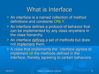What is Interface
   An interface is a named collection of method
    definitions and constants ONLY.
   An interface defines a protocol of behavior that
    can be implemented by any class anywhere in
    the class hierarchy.
   An interface defines a set of methods but does
    not implement them.
   A class that implements the interface agrees to
    implement all the methods defined in the
    interface, thereby agreeing to certain behaviors.


03/25/13            Abstract classes & Interface    12
 
