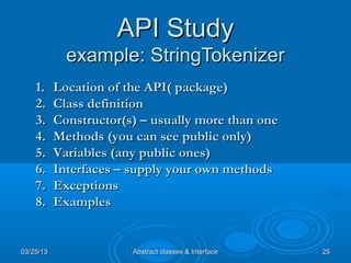 API Study
             example: StringTokenizer
    1.     Location of the API( package)
    2.     Class definition
    3.     Constructor(s) – usually more than one
    4.     Methods (you can see public only)
    5.     Variables (any public ones)
    6.     Interfaces – supply your own methods
    7.     Exceptions
    8.     Examples


03/25/13                Abstract classes & Interface   25
 
