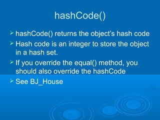 hashCode()
 hashCode()    returns the object’s hash code
 Hash code is an integer to store the object
  in a hash set.
 If you override the equal() method, you
  should also override the hashCode
 See BJ_House
 