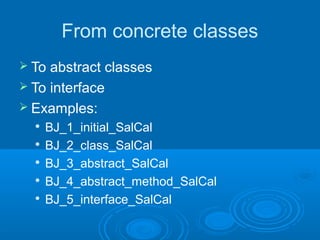 From concrete classes
 To abstract classes
 To interface
 Examples:
     BJ_1_initial_SalCal
  
      BJ_2_class_SalCal
     BJ_3_abstract_SalCal
     BJ_4_abstract_method_SalCal
  
      BJ_5_interface_SalCal
 
