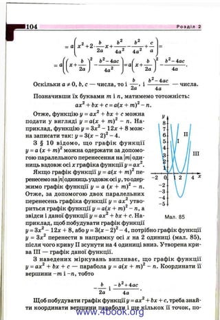 104 Р о з д і л 2
= а х ^ + 2 -
2а
-х + -
4а^ 4а
с
— ^ 7
= а
✓
( ь ^2 Ь ^ -4 а с ] ( Ь 
х + — ------------ - а х + —

1 2а J 4а^
/
1 2а J
Ь -4 а с
4а
Ь^-4ас
— числа.Оскільки афО,Ь,с — числа, то і — , *
2-а 4а
Позначивши їх буквами /п іп, матимемо тотожність:
ах^ + Ьх + с = а(х + in f - п.
Отже, функцію у = ах^ + Ьх + с можна
подати у вигляді у =а(х + т)^ - п. На­
приклад, функцію у = Здс^ - 12х + 8 мож­
на записати так: у = 3(х - 2 ) ^ - 4 .
З § 10 відом о, щ о графік ф ункції
у = а (х + n if можна одержати за допомо­
гою паралельного перенесення на тоди­
ниць вздовж осі Xграфіка функції у = ах^.
Якщо графік функції у = а{х + nif пе­
ренесемо на |п|одиниць уздовж осіу, то одер­
жимо графік функції І/ = а (х + m f - п.
Отже, за допомогою двох паралельних
перенесень графіка функції у = ах^ утво­
риться графік функції у = а{х + m f - п, а
звідси і даної функції у = ах^ + Ьх + с. На- мал. 85
приклад, щоб побудувати графік функції
у = Зл:^- 12x + 8, або у = 3(х - 2)^ - 4, потрібно графік функції
у = Зл:^ перенести в напрямку осі х на 2 одиниці (мал. 85),
після чого криву П зсунути на 4 одиниці вниз. Утворена кри­
ва ПІ — графік даної функції.
З наведених міркувань випливає, що графік функції
у = ах^ + Ьх + с — парабола у = а(х -Ь т)^ - п. Координати її
вершини -т і -п , тобто
Ь . -Ь^ + 4ас
2а ^ 4^ ‘
Щоб побудувати графік функції у = ах^ + Ьх + с. треба знай­
ти координати вершини параболи і ще кількох її точок, по­
www.4book.org
 