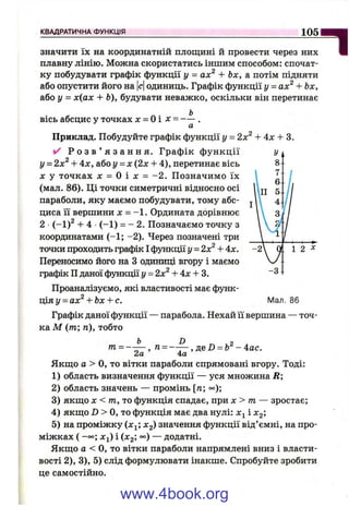 КВАДРАТИЧНА ФУНКЦІЯ 105
1значити їх на координатній площині й провести через них
плавну лінію. Можна скористатись іншим способом: спочат­
ку побудувати графік функції у = ах^ + Ьх, а потім підняти
або опустити його на |с|одиниць. Графік функції у = ах^ + Ьх,
або у = х(ах + Ь), будувати неважко, оскільки він перетинає
вісь абсцис у точках л: = Оі х = ~— .
а
Приклад. Побудуйте графік функції у = 2х^ + 4x + 3.
✓ Р о з в ’ я з а н н я . Графік ф ункції
у - Чх^ + 4л:, або у = х (2х + 4), перетинає вісь
X у точках л: = О і д: = -2 . Позначимо їх
(мал. 86). Ці точки симетричні відносно осі
параболи, яку маємо побудувати, тому абс­
циса її вершини X = -1 . Ордината дорівнює
2 (-1)^ + 4 (-1 ) = - 2. Позначаємо точку з
координатами (-1 ; -2). Через позначені три
точки проходить графік І функції у = 2х^ -І-4х.
Переносимо його на З одиниці вгору і маємо
графік II даної функції у = 2х^ -Ь4л: -І- 3.
Проаналізуємо, які властивості має функ-
ція І/= ал:^-І-Ьл:-І-с. Мал. 86
Графік даної функції — парабола. Нехай її вершина — точ­
ка М (т; п), тобто
т = —
2а
D 2
п = —— , д,е D = b -4 а с.
4а
Якщо а > О, то вітки параболи спрямовані вгору. Тоді:
1) область визначення функції — уся множина R;
2) область значень — промінь [га; «=);
3) якщо X < т , то функція спадає, при х > т — зростає;
4) якщо D > О, то функція має два нулі: х^ і X2',
5) на проміжку Х2) значення функції від’ємні, на про­
міжках ( -оо; л:і) і (^2; °°) — додатні.
Якщо а < О, то вітки параболи напрямлені вниз і власти­
вості 2), 3), 5) слід формулювати інакше. Спробуйте зробити
це самостійно.
www.4book.org
 