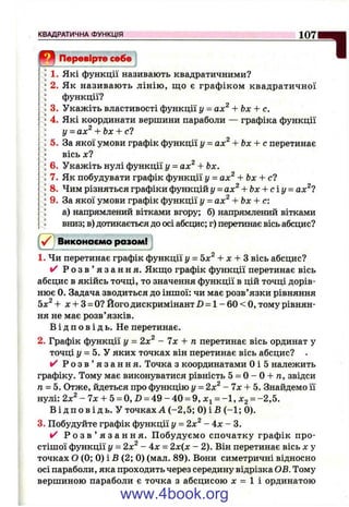0 Перевірте себе ^
1. Які функції називають квадратичними?
2. Як називають лінію, щ о є графіком квадратичної
функції?
3. Укажіть властивості функції у = ах^ + Ьх + с.
4. Які координати вершини параболи — графіка функції
у = ах^ + Ьх + с1
5. За якої умови графік функції у = ах^ + Ьх + с перетинає
вісь X ?
6. Укажіть нулі функції у = ах^ + Ьх.
7. Як побудувати графік функції у = ах^ + Ьх + сі
8. Чим різняться графіки функцій у = ах^ + Ьх + с і у = ах^7
9. За якої умови графік функції у = ах^ + Ьх + с:
а) напрямлений вітками вгору; б) напрямлений вітками
вниз; в) дотикається до осі абсцис; г) перетинає вісь абсцис?
КВАДРАТИЧНА ФУНКЦІЯ_____________________________________________________________
i ^ j Виконаємо разом!
1. Чи перетинає графік функції у = 5х^ + л: + З вісь абсцис?
✓ Р о з в ’ я з а н н я . Якщо графік функції перетинає вісь
абсцис в якійсь точці, то значення функції в цій точці дорів­
нює 0. Задача зводиться до іншої: чи має розв’язки рівняння
Ьх^ + JC+ З= О? Його дискримінант Z) = 1 - 60 < О, тому рівнян­
ня не має розв’язків.
В і д п о в і д ь . Не перетинає.
2. Графік функції у = 2х^ - 7х + п перетинає вісь ординат у
точці г/ = 5. У яких точках він перетинає вісь абсцис? .
✓ Р о з в ’ я з а н н я . Точка з координатами Оі 5 належить
графіку. Тому має виконуватися рівність 5 = О- О+ п, звідси
п = 5. Отже, йдеться про функцію у - 2х^ - 7х + 5. Знайдемо її
нулі: 2х^ - 7 х + 5 = 0,В = 4 9 - 4 0 = 9, Хі = - 1 , Х 2 = -2,5.
В і д п о в і д ь . У точках А (-2 ,5 ; 0 ) і В (-1 ; 0).
3. Побудуйте графік функції у = 2х^ - 4 х ~ 3.
/ Р о з в ’ я з а н н я . П обудуємо спочатку графік про­
стішої функції у = 2х^ - 4х = 2х(х - 2). Він перетинає вісь х у
точках О (0; 0) і Б (2; 0) (мал. 89). Вони симетричні відносно
осі параболи, яка проходить через середину відрізка ОВ. Тому
вершиною параболи є точка з абсцисою л: = 1 і ординатою
www.4book.org
 