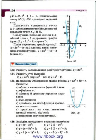I
r Р о з д і л 2
y (1) = 2 •1^ - 4 1 = -2 . Позначимо цю
точку М (1; -2 ) і проведемо через неї
вісь.
П означимо контрольну точку
ІІГ(-1 ; 6) та симетричну їй відносно осі
параболи точку (3; 6).
Сполучимо плавною лінією від­
мічені точки й одерж имо графік
функції у = 2х^ - 4х (крива І).
Потім перенесемо графік функції
у = 2х^ - 4 х на З одиниці вниз і мати­
мемо графік функції у = 2х^ - 4x - З
(крива П).
108_____________________________
^ Виконайте усно
433. Укажіть найважливіші властивості функції у = 2х^.
434. Укажіть нулі функції:
а) у = 2х^; б)у = х^ - 7х; ь)у = х^ - 9 .
435. На малюнку 90 зображено графік функції у = ах^ + Ьх + с.
Укажіть:
а) область визначення функції і знак
коефіцієнта а;
б) абсцису й ординату вершини пара­
боли;
в) нулі функції;
г) проміжки, на яких функція зростає,
на яких — спадає;
ґ) пром іж ки, на яких значення
функції додатні, від’ємні; Мал. 90
д) найменше значення функції.
436. Знайдіть координати вершини параболи:
а)і/ = (х -3 )2 ; 6)y = 2 ( 3 - x f ;
B)y = { x - 5 f + 2‘, г)у = 2 ( 5 - x f - В;
t ) y = 2(x + l f + U n)y = - 2 ( x - l f - 3 .
www.4book.org
 