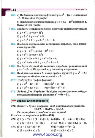 г465. а) Найменше значення функції у = - &х + с дорівнює
-5 . Побудуйте її графік.
б) Найбільше значення функції у = с + А х - Ах^ дорівнює 4.
Побудуйте її графік.
^ 466. Знайдіть координати точок перетину графіків функцій:
&)у = х^ і y = { x - A f ‘,
б)у = 2лг^ і у = -д:^ + 3;
в) г/ = Зх^ + 7 і у = Зх^ + 2х + 1.
467. Знайдіть відстань між вершинами парабол, що є графі­
ками функцій:
&)y = ( x - 3 f і y = i x - 3 f + 7;
б)у^х^ і y = (x + 5f
в) у = х^ - 2х + 5 і у = х^ - 2х - 4',
т) у = х^ + Ах + 5 і у = -х^ - Ах - 5.
^ 468. Знайдіть відстані від вершини параболи, рівняння якої
у = х^ - 6 х + 13, до осей х , у і початку координат.
469. Знайдіть значення Ь, якш;о графік функції у = х^ + Ьх
симетричний відносно прямої л: = 3.
470* Побудуйте графік функції:
Р о з д і л
а)г/ = х^ - 4х -Ь3; б)у = х^ -f X - 6 :
в)і/ = х^ + Ах -Ь3; г)!/ = 6х - х^ - і
471. Задача Дж. Кардано. Знайдіть геометричною побудо­
вою додатний корінь рівняння -Н6х = 91.
Вправи для повторення
472. Замініть букви цифрами, щоб виконувалася рівність:
ПАРА + ПАРА = БОЛА.
Скільки різних розв’язків має задача?
Розв’яжіть нерівність (473— 474).
473. а) 2 (х + 7) + З (1 - 2х) >1; б) З (Зх - 2) - 4 (ж + 1) < 2х;
в) 2 (х + 1) > З - (1- 2х); г) Зх - 0,5 (1 - Зх) < 2,5 (л: - 3).
474. а) (х - 1)(2 - х) > 0; б) (З + х)(х + 7) < 0;
в) (З - х)(5 4-х) < 0; г ) ( 5 - х ) ( 1 - х ) > 0 .
www.4book.org
 