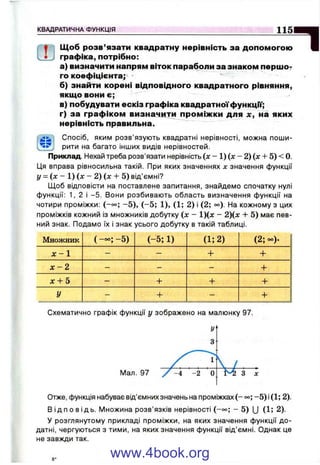 К В А Д Р А Т И Ч Н А Ф У Н К Ц І Я
1151ІИ
>гою ШЩоб розв’язати квадратну нерівність за допомогою
графіка, потрібно:
а) визначити напрям віток параболи за знаком першо?
го коефіцієнта;*
б) знайти корені відповідного квадратного рівняння,
якщо вони є;
в) побудувати ескіз графіка квадратноїфункцГі';
г) за графіком визначити проміжки для х, на яких
нерівність правильна.
Спосіб, яким розв’язують квадратні нерівності, можна поши­
рити на багато інших видів нерівностей.
Приклад. Нехай треба розв'язати нерівність (де- 1) (л: - 2) (л; + 5) < 0.
Ця вправа рівносильна такій. При яких значеннях х значення функції
І/ = (л; - 1) (л; - 2) (л: + 5) від’ємні?
Щоб відповісти на поставлене запитання, знайдемо спочатку нулі
функції: 1, 2 і -5 . Вони розбивають область визначення функції на
чотири проміжки: (-°о; - 5 ) , (-5 ; 1), (1; 2) і (2; о°). На кожному з цих
проміжків кожний із множників добутку (л; - 1)(д: - 2)(х + 5) має пев­
ний знак. Подамо їх і знак усього добутку в такій таблиці.
М ножник ( — ; - 5 ) ( - 5 ; 1) ( і ; 2 ) (2;оо). і
х - 1 - - + + 3
х - 2 - - -
^ І
X -і- 5 - -ь + + !
У - 4- - ......... + ....
Схематично графік функції у зображено на малюнку 97.
Отже, функція набуває від’ємних значень на проміжках ( - °о; - 5 ) і(1; 2).
В і д п о в і д ь . І/іножина розв’язків нерівності (-о°; - 5) (J (1; 2).
У розглянутому прикладі проміжки, на яких значення функції до­
датні, чергуються з тими, на яких значення функції від’ємні. Однак це
не завжди так.
www.4book.org
 