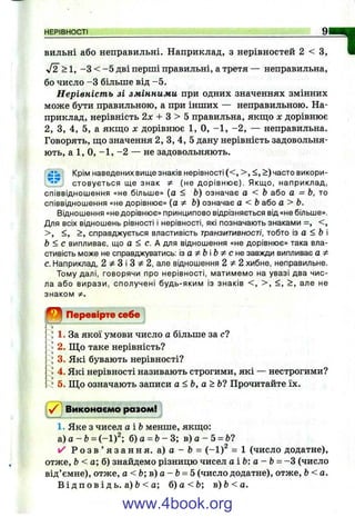 НЕРІВНОСТІ 9
БИЛЬНІ або неправильні. Наприклад, з нерівностей 2 < З,
J2 >1, -З < -5 дві перші правильні, а третя — неправильна,
бо число -З більше від -5 .
Нерівність зі змінними при одних значеннях змінних
може бути правильною, а при інших — неправильною. На­
приклад, нерівність 2дг + З > 5 правильна, якш;о х дорівнює
2, З, 4, 5, а якш;о х дорівнює 1, О, -1 , -2 , — неправильна.
Говорять, ш;о значення 2, З, 4, 5 дану нерівність задовольня­
ють, а 1, О, -1 , -2 — не задовольняють.
Крім наведених вище знаків нерівності (< , > , <, >) часто викори-
стовується ще знак ^ (не дорівнює). Якщо, наприклад,
співвіднощення «не більше» (а < Ь) означає а < Ь або а = Ь, то
співвідношення «не дорівнює» (а Ф Ь) означає а <Ь або а > Ь.
Відношення «не дорівнює» принципово відрізняється від «не більше».
Для всіх відношень рівності і нерівності, які позначають знаками =, < ,
> , <, >, справджується властивість транзитивності, тобто із а < Ь і
Ь < с випливає, що а < е. А для відношення «не дорівнює» така вла­
стивість може не справджуватись: з a^b'b Фсн е завжди випливає а Ф
с. Наприклад, 2 ^ З і З 2, але відношення Ч ф 2. хибне, неправильне.
Тому далі, говорячи про нерівності, матимемо на увазі два чис­
ла або вирази, сполучені будь-яким із знаків < , > , <, > , але не
знаком Ф.
І
Перевірте себе
* 1. За якої умови число а більше за с?
^2. Що таке нерівність?
* 3. Які бувають нерівності?
1 4. Які нерівності називають строгими, які — нестрогими?
5. Щ о означають записи а<Ь, а>Ь1 Прочитайте їх.
у/ ] Виконаємо разом!
1. Яке з чисел аіЬ менше, якш;о:
а) о - &= (-1 )^ б) а = Ь- 3; в) а - 5 = Ь?
✓ Р о з в ’ я з а н н я , а) а - Ь = (-1)^ = 1 (число додатне),
отже, Ь< а ; б ) знайдемо різницю чисел аіЬ: a - b = -Z (число
від’ ємне), отже, а < Ь ; в ) а - Ь ^ 5 (число додатне), отже, Ь<а.
В і д п ов і д ь. а) Ь< а; б) а<Ь; в)Ь<а.
www.4book.org
 
