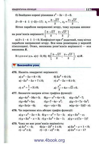 КВАДРАТИЧНА ФУНКЦІЯ 117— І
б) Знайдемо корені рівняння г - Зг - 2 = 0.
3 - J r f 3 +
2) = 9 - 4 1 (-2 ) = 17; 01=--^ , ^2 = ^ -
Вітки параболи напрямлені вгору, тому шукана множи-
Г з -Л т з + Л У
на розв’язків нерівності ------— ; ------—
b ) Z ) = 1 - 4 1 ■1 < 0. Коефіцієнт при додатний, тому вітки
параболи напрямлені вгору. Вся вона розміщена у верхній
півплощині. Отже, множина розв’язків нерівності — вся
множина R.
В і д п о в і д ь. а) ( - 3; 0); б)
3 - Л 7 З + Л У
; в)Д.
' W Виконайте усно
476. Назвіть квадратні нерівності:
а) - 5л: + 6 < 0; б) Зх^ + 6 < 0;
в) - 2 х - 5 х + 7<0;
ґ) х^ + —+ 3>0;
г) X - 2л: + 6 > 0;
д) — + 4X + V2 <0.
д: ' З
477. Визначте напрям віток графіка функції:
a)y=4x^-16x + 5; 6)y=-x^ + 4x + 3; в)у=Зх^-7;
т)у=&х^+ Ьх', t ) y = l -Ах-х^ р)у=Ь + Чх-Ьх^',
е)г/=Зл:(л:-4); є)г/=-д:(дс+3); ж )у=(х-1)(2-л:).
478. Чи перетинає вісь абсцис графік функції:
a)y = x ^ -2 x + 3; б)у = -х ^ + 7х - 5; в)у = 3 х ^ - х ;
г) І/= Зж^ - л: + 3; ґ ) у = Ьх^ + Зх - 1; д )у = х { 1 х - 1 ) 1
479. Чому не має розв’язків нерівність:
а) Зл:^ < -3 ; б) (х - 2)^ + 1 < 0;
г)-х ^ > 2 ;
в) Зx^‘ - X + 1 < 0;
д )2 х ^ < х -1 ?
www.4book.org
 