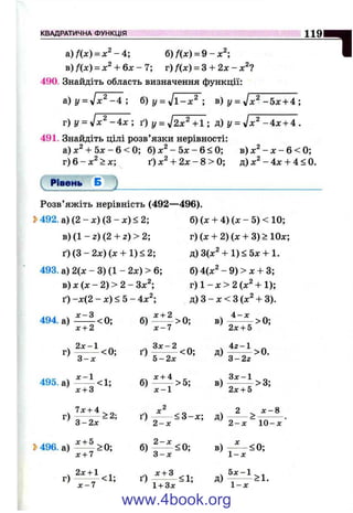 КВАДРАТИЧНА ФУНКЦІЯ И 9
a )/W = x ^ -4 ; 6)f{x) = 9-x^-,
в)/(л:) = х^ + 6 х - 7; г)/(л:) = З + 2х - дг^?
490. Знайдіть область визначення функції:
а) у = уїх^ - 4 ; б) у = ^ 1 -х^ ; в) у = - б х + А;
г) Z/ = -4 д г; ґ) у = уІ2х^+1; Р) У = - 4 х + 4 .
491. Знайдіть цілі розв’язки нерівності:
а) + 5jc- 6 < 0; б) jc^ - 5д: - 6 < 0; в) - л: - 6 < 0;
г) 6 - > х; ґ)х^ + 2 х - 8 > 0 ; д) - 4х + 4 < 0.
("рівень Б ^ _________________________________________
Розв’яжіть нерівність (492—496).
2>492. а) (2 - х ) ( 3 - х ) < 2; б) (х + 4) (х - 5) < 10;
в) (1 - 2) (2 + 2) > 2; г) (х + 2) (х + 3) > Юх;
ґ ) ( 3 - 2 х ) ( х + 1)< 2; д)3(х^ + 1)< 5х + 1.
493. а) 2(х - 3) (1 - 2х) > 6; б) 4(х^ - 9) > х + 3;
в) X (х - 2) > 2 - Зх^; г) 1 - х > 2 (х^ + 1);
ґ) -х(2 - х) < 5 - 4х^; д) З - х < З ( х Ч 3).
494. а) ^ ^ <0; б) >0; в) - ^ > 0;
^ х + 2 ' х - 7 2 х + 5
. 2 х - 1 ^ З х - 2 ^ . 4 г - 1 „
г) ---------<0; ґ ) --------- <0; д ) ---------->0.
3 - х 5 - 2 х ' 3 - 2 2
ч х - 1 , х + 4 _ .Здс-1 _
495.а) -< 1 ; б ) ------- > 5 ; в ) - ----- > 3 ;
лг + 3 лс-1 2х + 5
г)
3-2л: ґ) д)
2 ^ JC-8
2 - х ~ 1 0 - х
3>496. а)
х + 7
б) в) j ^ < 0 ;
1 - х
г)
2х + 1 .
-----х - 7
ґ)
1 + Зд:
д)
1-л:
www.4book.org
 