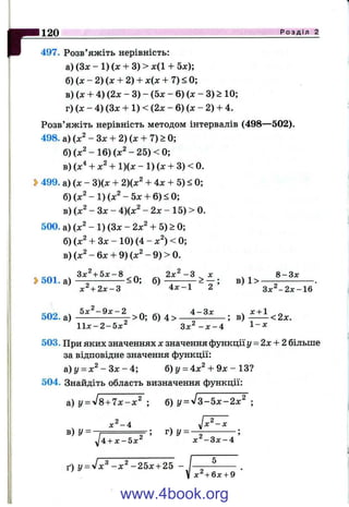 г120 Р о з д і л 2
497. Розв’яжіть нерівність:
а) (Зж - 1) (д; + 3) > д:(1 + 5x);
б) (л: - 2) (л: + 2) + х(л: + 7) < 0;
в) (х + 4) {2х - 3) - (5х - 6) (х - 3) > 10;
г) {х - 4) (Зд: + 1) < (2х - 6) (ж - 2) + 4.
Розв’яжіть нерівність методом інтервалів (498—502).
498. а) (х^ - З х + 2)(х + 7)> 0;
б) (х ^ -1 6 ) (x ^ -2 5 )< 0 ;
в) (х'* + х^ + 1)(х - 1) (х + 3) < 0.
» 499. а) (х - 3)(х + 2)(х^ + 4х + 5) < 0;
б) (х^ - 1) (х^ - 5х + 6) < 0;
в) (х^ - Зх - 4)(х^ - 2х - 15) > 0.
500. а) (х^ - 1) (Зх - 2х^ + 5) > 0;
б) (х^ + Зх - 10) (4 - х^) < 0;
в) (х^ - 6х + 9) (х^ - 9) > 0.
, З х ^ + 5 х - 8 ^ . ^ 2 х ^ - 3 ^ х _ 8 - З х
» 5 0 1 . а ) ^ -------------<0; б ) - в) 1>
х ^ + 2 х - 3 4 х - 1 2 Зл;^-2д:-16
кло ч 5 х ^ - 9 х - 2 4 - З х . х + 1 -
502. а ) ---------------- г- >0; б) 4 > -----------------; в ) --------< 2х.
11л:-2-5л:^ З х ^ - х - 4 1“ ^
503. При яких значеннях х значення функції у = 2х + 2 більше
за відповідне значення функції:
а)у = х ^ - З х - 4 ; б) і/= 4х^ + 9х - 13?
504. Знайдіть область визначення функції:
а) у = уІ8+ 7 х - х ^ ; б) У = ^ 3 - 5 х - 2 х ^ ;
х^-4 , Jx^ -x
І ; г ) у =І------------- ^ ^/ if 2 ^
УІ4 + х - Б х ^ X - З х - 4
ґ) у = л /х ^ -х ^ -2 5 х + 25
х^ + 6х + 9
www.4book.org
 