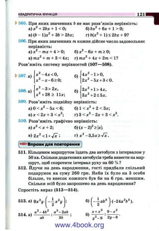 КВАДРАТИЧНА ФУНКЦІЯ 121
1505. При яких значеннях Ьне має розв’язків нерівність:
а) + 2Ьх + 1 < 0; б) Ьх^ + бдг + 1 > 0;
в) (6 - 1)х^ + ЗЬ> 2Ьх; г) Ь(х^ + 1) < 2Ьх + 9?
506. При яких значеннях т кожне дійсне число задовольняє
нерівність:
а) х^ - тх + 4 > 0; б) - 6л: + /п > 0;
в) тх^ + m + З < 4х; г) тх^ + 4х + 2т < 1?
Розв’яжіть систему нерівностей (507—508).
^ 507. а)
508. а)
х ^ - 4 х < 0 ,
х^ -л :-6 > 0;
х^ - 3 > 2х,
х ^ + 2 8 > 11х;
б)
б)
|4л:^-1>0,
[2л:^-5х + 3<0.
[Зх^+1>4л:,
3 x 4 2 < 5л:.
509. Розв’яжіть подвійну нерівність:
а) О< л:^- 5х < 6; б) 1 < л:^+ 2 < Sx;
в) л: < 2л: + З < л: ; г) З < л:^- 2л: + З < л:^.
510. Розв’яжіть графічно нерівність:
а)л: <л: + 2;
в) 2х^ <1 + ^ ;
б) (х - 2 f > х
г) х^ - Z ,b x > J x .
Вправи для повторення
511. Кільцевим маршрутом їздять два автобуси з інтервалом у
50 хв. Скільки додаткових автобусів треба вивести на мар­
шрут, щоб скоротити інтервал руху на 60 % ?
512. Йдучи на день народження, гості придбали спільний
подарунок на суму 260 грн. Якби їх було на З особи
більше, то внесок кожного був би на 6 грн. меншим.
Скільки осіб було запрошено на день народження?
Спростіть вираз (513—514).
513. а) 9х"г/
514. а)
1 2
X У
2 ^
аЬ ЗЬ
б)
б)
--а Ь ^
2
х + х^‘
і-24аЧ^).
У^-9
9-х^
2 у - 6
www.4book.org
 