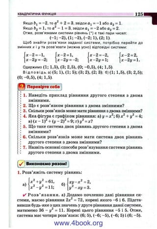 КВАДРАТИЧНА ФУНКЦІЯ 125
Якщо = -2, то + 2 = з, звідси = -1 або Og = 1.
Якщо &2 = то - 1 = З, звідси = -2 або ag = 2.
Отже, розв'язками системи рівнянь (*) є такі пари чисел:
(-1 ;- 2 ),( 1 ;- 2 ) ,( - 2 ;1 ),(2 ;1 ) .
Щоб знайти розв’язки заданої системи, потрібно перейти до
змінних X і у та розв’язати (можна усно) відповідні системи:
f x - 2 = l, |л:-2 = -2, j x - 2 = 2,
 х - 2 у = -2  х - 2 у = -2  х - 2 у = 1-,  х - 2 у = 1.
Одержимо (1; 1,5), (3; 2,5), (0; -0 ,5 ), (4; 1,5).
Від по в ід ь. а) (5; 1), (1; 5); (3; 2), (2; 3); б) (1;1,5), (3;2,5);
(0; -0 ,5 ), (4; 1,5).
Перевірте себе
1. Наведіть приклад рівняння другого степеня з двома
змінними.
2. Щ о є розв’язком рівняння з двома змінними?
3. Скільки розв’язків може мати рівняння з двома змінними?
4. Яка фігура є графіком рівняння: а) у = х^ б) х^ + у^ = 4;
в) (л: - 1)^ + і у - 2 f = 9; г) у^ = х?
5. Що таке система двох рівнянь другого степеня з двома
змінними?
6. Скільки розв’язків може мати система двох рівнянь
другого степеня з двома змінними?
7. Назвіть основні способи розв’язування системи рівнянь
другого степеня з двома змінними.
Виконаємо разом!
1. Розв’яжіть систему рівнянь:
1
, =61, |дг! / - дг='=2,
® М и - * !/ = з.
✓ Р о з в ’ язання, а) Додамо почленно дані рівняння си­
стеми, маємо рівняння 2х^ = 72, корені якого -6 і 6. Підста­
вивши будь-яке з цих значень у друге рівняння даної системи,п
матимемо 36 - І/ =11. Корені цього рівняння -5 і 5. Отже,
система має чотири розв’язки: (6; 5), (-6 ; -5 ), (-6 ; 5) і (6; -5).
www.4book.org
 