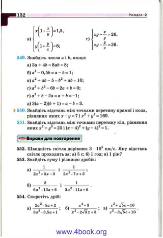132 Р о з д і л 2
в)
X = 1,5,
1 у J
г)
у = 6;
^ ^ )
х у - ~ = 26,
У
х у - ^ = 26.
X
549. Знайдіть числа аіЬ, якщо:
а) За + 4Ь —Sab = 8;
б) - 0,5Ь = а - Ь = 1;
в)а^ + а Ь - 5 = Ь^+ аЬ = 10;
т)а^ + Ь^-6Ь = 2а + Ь= 0
ґ)а^ + Ь - 2 а = а + Ь= -1 ;
д) 3(о-2)(& + 1) = а - Ь = 3.
2>550. Знайдіть відстань між точками перетину прямої і кола,
рівняння я к и хх - у = 7іх^ + у^ = 169.
551. Знайдіть відстань між точками перетину кіл, рівняння
яких х^ + у^ = 2 Ь і { х - 4)^ + {у - 4)^ = 1.
-4=^Вправи для повторення
552. Швидкість світла дорівнює З 10® км /с. Яку відстань
світло проходить за: а) 5 с; б) 1 год; в) 1 рік?
553. Знайдіть суму і різницю дробів:
1
а)
б)
2х^+Ьх-г ^ 2х^-1х + 3 ’
2 1
6а^-13а + 6 За^-11а + 6
554. Скоротіть дріб:
2а^- 5а + 2
а) б) в)
с ^+л/бс-Ю
3 а^-3,5 а + і ’ ЛГ^-2>/Зх + з ’ с ^ -З ^ б с + ю ’
www.4book.org
 