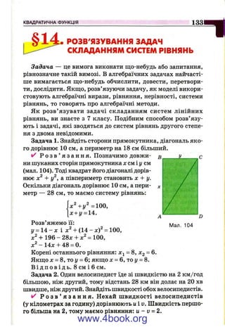 КВАДРАТИЧНА ФУНКЦІЯ 1 3 3
§ РОЗВ'ЯЗУВАННЯ ЗАДАЧ
СКЛАДАННЯМ СИСТЕМ РІВНЯНЬ
Задача — це вимога виконати що-небудь або запитання,
рівнозначне такій вимозі. В алгебраїчних задачах найчасті­
ше вимагається що-небудь обчислити, довести, перетвори­
ти, дослідити. Якщо, розв’язуючи задачу, як моделі викори­
стовують алгебраїчні вирази, рівняння, нерівності, системи
рівнянь, то говорять про алгебраїчні методи.
Як розв’ язувати задачі складанням систем лінійних
рівнянь, ви знаєте з 7 класу. Подібним способом розв’язу­
ють і задачі, які зводяться до систем рівнянь другого степе­
ня з двома невідомими.
Задача 1. Знайдіть сторони прямокутника, діагональ яко­
го дорівнює 10 см, а периметр на 18 см більший.
і/ Р о з в ’ я з а н н я. Позначимо довжи- п у г
ни шуканих сторін прямокутника х см і у см
(мал. 104). Тоді квадрат його діагоналі дорів­
нює + у^, а півпериметр становить х + у.
Оскільки діагональ дорівнює 10 см, а пери­
метр — 28 см, то маємо систему рівнянь:
|х"+ у"= 10 0,
х + у = 1А.
Розв’яжемо її:
у = 14 - л: і + (14 - л:)^ = 100,
х^ + 19&-2д,х + х^ = 100,
- 14л: + 48 = 0.
Корені останнього рівняння: = 8, Xg = 6.
Якщо X = 8, то у = 6; якщо х = 6, то у = 8.
В і д п о в і д ь . В с м і б см.
Задача 2. Один велосипедист їде зі швидкістю на 2 км/год
більшою, ніж другий, тому відстань 28 км він долає на 20 хв
швидше, ніж другий. Знайдіть швидкості обох велосипедистів.
Р о з в ’ я з а н н я . Нехай ш видкості велосипедистів
(у кілометрах за годину) дорівнюють uiv. Швидкість першо­
го більша на 2, тому маємо рівняння: и - v = 2.
Ч
Мал. 104
www.4book.org
 