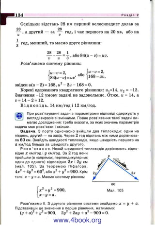 p134 Р о з д і л 2
Оскільки відстань 28 км перший велосипедист долав за
28 28
— , а другий — за — год, і час першого на 20 хв, або на
— год, менший, то маємо друге рівняння:
О
28 28 1
------------ = —, або 84(ц - и) = UV.
V и О
 u -v = 2,
[168 = uy.
Розв’яжемо систему рівнянь:
І " : " = 2. ,або
[84(ц-і;) = ці;
звідси и(и - 2) = 168, - 2 и - 168 = 0.
Корені одержаного квадратного рівняння; ^^=14, ^2 = -12.
Значення -1 2 умову задачі не задовольняє. Отже, и - 14, а
и = 1 4 - 2 = 12.
В і д п о в і д ь . 14 км/год і 12 км/год.
При розв’язуванні задач з параметрами відповіді одержують у
вигляді виразів зі змінними. Повне розв’язання такої задачі ви­
магає дослідження: треба вказати, за яких значень параметрів
задача має розв’язки і скільки.
З ад ача. З порту одночасно вийшли два теплоходи: один на
південь, другий — на захід. Через 2 год відстань між ними дорівнюва­
ла 60 км. Знайдіть швидкості теплоходів, якщо швидкість першого на
а км/год більша за швидкість другого.
Р о з в ’ я з а н н я . Нехай швидкості теплоходів дорівнюють відпо­
відно X км/год і у км/год. За 2 год вони
пройшли (в напрямах, перпендикулярних
один до одного) відповідно 2 х і 2у км
(мал. 105). За теоремою Піфагора,
-Ь 4у^ = 60^, або х^ + у^ = 900. Крім
того, X - у = а. ІУІаємо систему рівнянь:
х^+у^ =900,
х - у ^ а .
60
Мал. 105
Розв’яжемо її. з другого рівняння системи знайдемо X = у + а.
Підставивши це значення в перше рівняння, матимемо:
(у + а )' + / = 900, 2у^ + 2ау + - 900 = 0.
www.4book.org
 