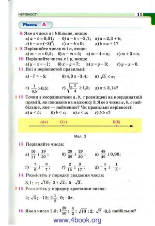 НЕРІВНОСТІ______________________________________________________________________________^
Рівень А "І8. Яке з чисел аіЬ більше, якщо:
а ) а - й = 0,01; б ) а - Ь = -3 ,7 ; в)а = 2,3 + Ь;
г ) Ь - а = (-3)^; ґ ) а - & = 0; д)Ь = а + 1?
Ь 9. Порівняйте числа ті п , якщо;
а ) т - п = 0,5; б ) п - т = 5; в)т?г-4 = га; г)т + 3 = п.
10. Порівняйте числа х і у , якщо:
а . ) у - х = -1; б ) х - у = 7; в ) х = у - 3 ; г ) у - х = 0.
11. Які з нерівностей правильні:
а )-7 > - 5 ; б) 4,3 > -3 ,4 ; в) ^5 <к;
г) — >0,5; ґ) >1,5; д)тг<3,14?
0,5 V 4
12. Точки з координатами а, Ь, с розміщені на координатній
прямій, як показано на малюнку 3. Яке з чисел о, Ь, с най­
більше, яке — найменше? Чи правильні нерівності:
а)а<Ь; б)Ь<с; в ) с < а ; г)Ь>с?
А{а) С(с) В{Ь)
Мал. З
13. Порівняйте числа:
ч 10 ■ 19 28
29
. 29
^ ЗО ’
в)
48
49
І 0,98;
2 9
д)
5 . 1
15 ^ 17 = 7 ^ 3 ■
, 7 . 9
г ) - д і - у ; ґ)
14. Розмістіть у порядку спадання числа;
3,1; 7г; Л О ; 2 + л/2; 5-л/З .
15. Розмістіть у порядку зростання числа;
2; л/5; -1 2 ; 2 - ; 0 ; -Зті.
2
^ 29 л І ,_
16. Яке з чисел 1,5; 1 -^ ; — ; V10 :2; J7 0,5 найбільше?
0U 2
www.4book.org
 