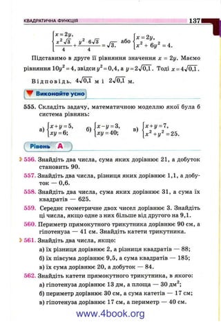 КВАДРАТИЧНА ФУНКЦІЯ 1 3 7
4 4
Підставимо в друге її рівняння значення де = 2у. Маємо
рівняння ІОу^ = 4, звідси = 0,4, а у = 2л/0,1. Тоді х - 4V0,1.
В і д п о в і д ь . 4л/0,1 м і 2^/ОД м.
▼ Виконайте усно
555. Складіть задачу, математичною моделлю якої була б
система рівнянь:
Л х + г/ = 5, ^  х - у = г, х + у = 7,
’ ху = 6; ’ ху = 40; ^ [ х ^ + у ^ = 2 5 .
Рівень А
S>556. Знайдіть два числа, сума яких дорівнює 21, а добуток
становить 90.
557. Знайдіть два числа, різниця яких дорівнює 1,1, а добу­
ток — 0,6.
558. Знайдіть два числа, сума яких дорівнює 31, а сума їх
квадратів — 625.
559. Середнє геометричне двох чисел дорівнює 3. Знайдіть
ці числа, якщо одне з них більше від другого на 9,1.
560. Периметр прямокутного трикутника дорівнює 90 см, а
гіпотенуза — 41 см. Знайдіть катети трикутника.
^ 561. Знайдіть два числа, якщо:
а) їх різниця дорівнює 2, а різниця квадратів — 88;
б) їх півсума дорівнює 9,5, а сума квадратів — 185;
в) їх сума дорівнює 20, а добуток — 84.
562. Знайдіть катети прямокутного трикутника, в якого:
а) гіпотенуза дорівнює 13 дм, а площа — ЗО дм^;
б) периметр дорівнює ЗО см, а сума катетів — 17 см;
в) гіпотенуза дорівнює 17 см, а периметр — 40 см.
www.4book.org
 